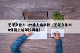 艺考文化300分能上啥学校（艺考文化300分能上啥学校河北）