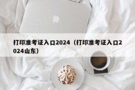 打印准考证入口2024（打印准考证入口2024山东）