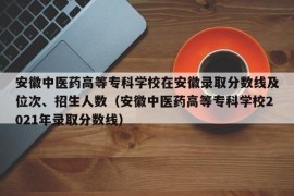 安徽中医药高等专科学校在安徽录取分数线及位次、招生人数（安徽中医药高等专科学校2021年录取分数线）