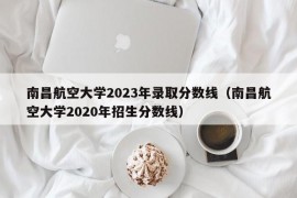 南昌航空大学2023年录取分数线（南昌航空大学2020年招生分数线）