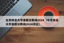 北京林业大学录取分数线2024（北京林业大学录取分数线2024河北）