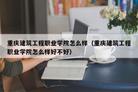 重庆建筑工程职业学院怎么样（重庆建筑工程职业学院怎么样好不好）