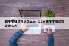 孩子不听话叛逆怎么办（12岁孩子不听话叛逆怎么办）