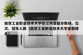 南京工业职业技术大学在江苏录取分数线、位次、招生人数（南京工业职业技术大学录取排名）