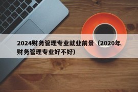 2024财务管理专业就业前景（2020年财务管理专业好不好）