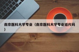 南京医科大学专业（南京医科大学专业组代码）