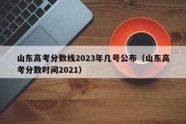 山东高考分数线2023年几号公布（山东高考分数时间2021）