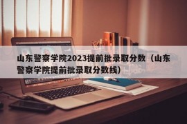 山东警察学院2023提前批录取分数（山东警察学院提前批录取分数线）