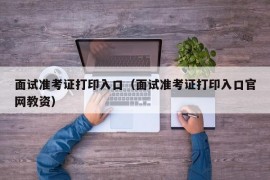 面试准考证打印入口（面试准考证打印入口官网教资）