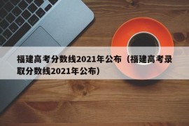 福建高考分数线2021年公布（福建高考录取分数线2021年公布）