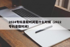 2024专科录取时间是什么时候（2022专科录取时间）