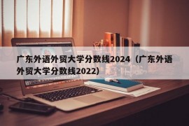 广东外语外贸大学分数线2024（广东外语外贸大学分数线2022）