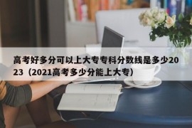 高考好多分可以上大专专科分数线是多少2023（2021高考多少分能上大专）