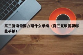 高三复读需要办理什么手续（高三复读需要哪些手续）