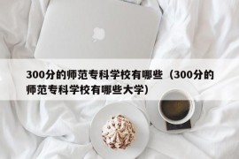 300分的师范专科学校有哪些（300分的师范专科学校有哪些大学）