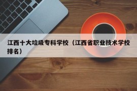 江西十大垃圾专科学校（江西省职业技术学校排名）