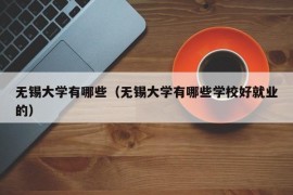 无锡大学有哪些（无锡大学有哪些学校好就业的）