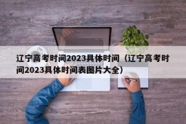 辽宁高考时间2023具体时间（辽宁高考时间2023具体时间表图片大全）