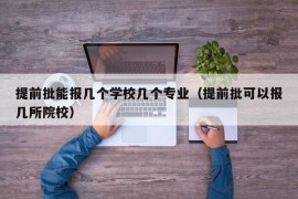 提前批能报几个学校几个专业（提前批可以报几所院校）