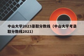 中山大学2023录取分数线（中山大学考录取分数线2021）