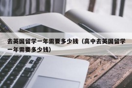 去英国留学一年需要多少钱（高中去英国留学一年需要多少钱）