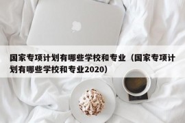 国家专项计划有哪些学校和专业（国家专项计划有哪些学校和专业2020）