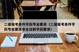 二建报考条件学历专业要求（二建报考条件学历专业要求非全日制学历要求）