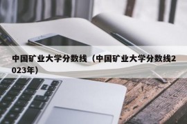 中国矿业大学分数线（中国矿业大学分数线2023年）