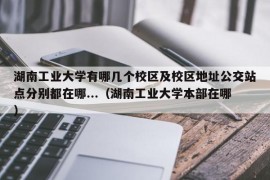 湖南工业大学有哪几个校区及校区地址公交站点分别都在哪...（湖南工业大学本部在哪）