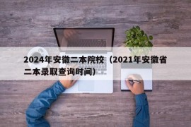 2024年安徽二本院校（2021年安徽省二本录取查询时间）