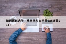 陕西医科大学（陕西医科大学是985还是211）