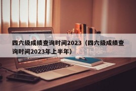 四六级成绩查询时间2023（四六级成绩查询时间2023年上半年）