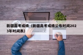 新疆高考成绩（新疆高考成绩公布时间2023年时间表）