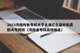 2023河南所有专科大学名单汇总最好的高职大专院校（河南省专科高校排名）