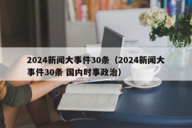 2024新闻大事件30条（2024新闻大事件30条 国内时事政治）