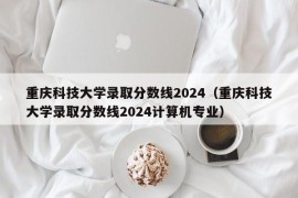 重庆科技大学录取分数线2024（重庆科技大学录取分数线2024计算机专业）