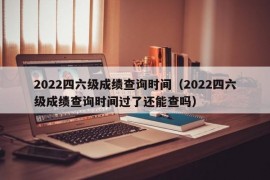 2022四六级成绩查询时间（2022四六级成绩查询时间过了还能查吗）