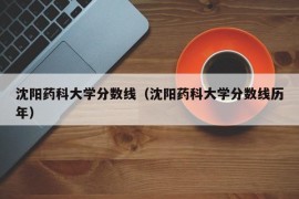 沈阳药科大学分数线（沈阳药科大学分数线历年）