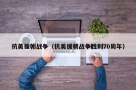 抗美援朝战争（抗美援朝战争胜利70周年）