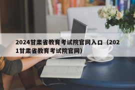 2024甘肃省教育考试院官网入口（2021甘肃省教育考试院官网）