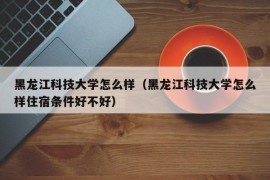 黑龙江科技大学怎么样（黑龙江科技大学怎么样住宿条件好不好）