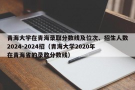 青海大学在青海录取分数线及位次、招生人数2024-2024招（青海大学2020年在青海省的录敢分数线）