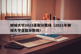 聊城大学2023录取分数线（2021年聊城大学录取分数线）