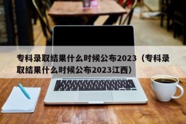 专科录取结果什么时候公布2023（专科录取结果什么时候公布2023江西）