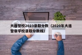 大连警校2023录取分数（2020年大连警察学校录取分数线）