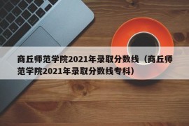 商丘师范学院2021年录取分数线（商丘师范学院2021年录取分数线专科）