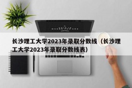 长沙理工大学2023年录取分数线（长沙理工大学2023年录取分数线表）