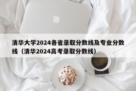 清华大学2024各省录取分数线及专业分数线（清华2024高考录取分数线）