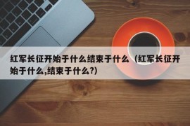 红军长征开始于什么结束于什么（红军长征开始于什么,结束于什么?）