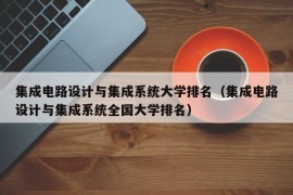 集成电路设计与集成系统大学排名（集成电路设计与集成系统全国大学排名）